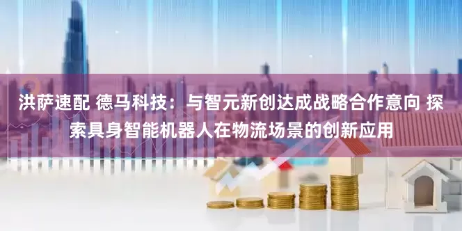 洪萨速配 德马科技：与智元新创达成战略合作意向 探索具身智能机器人在物流场景的创新应用
