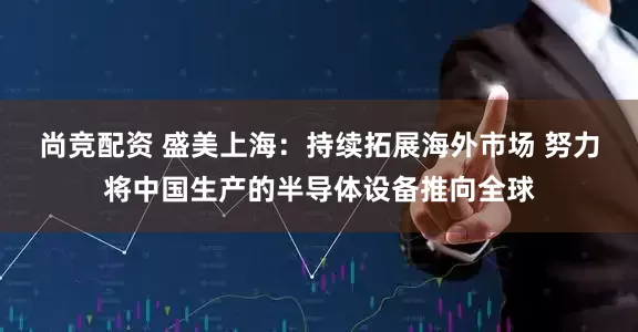 尚竞配资 盛美上海：持续拓展海外市场 努力将中国生产的半导体设备推向全球