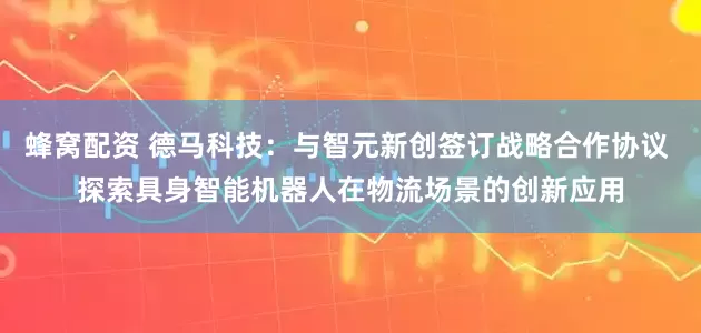 蜂窝配资 德马科技：与智元新创签订战略合作协议 探索具身智能机器人在物流场景的创新应用