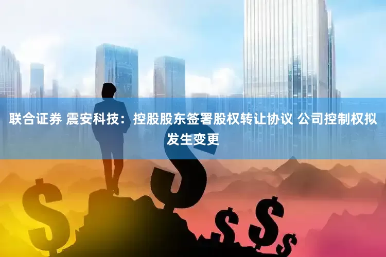 联合证券 震安科技：控股股东签署股权转让协议 公司控制权拟发生变更