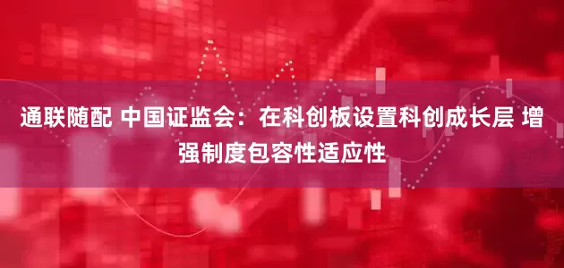 通联随配 中国证监会：在科创板设置科创成长层 增强制度包容性适应性
