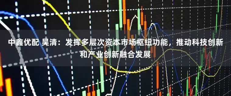 中鑫优配 吴清：发挥多层次资本市场枢纽功能，推动科技创新和产业创新融合发展