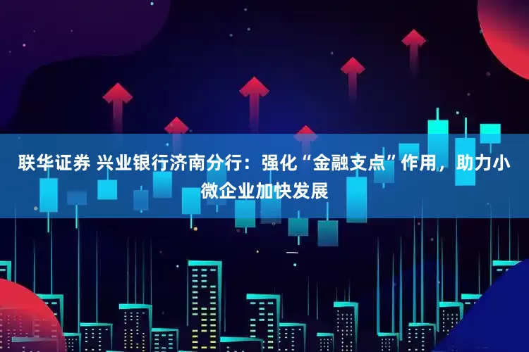 联华证券 兴业银行济南分行：强化“金融支点”作用，助力小微企业加快发展