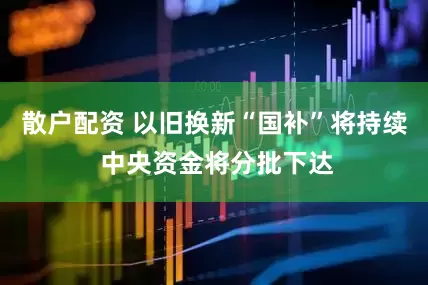 散户配资 以旧换新“国补”将持续 中央资金将分批下达