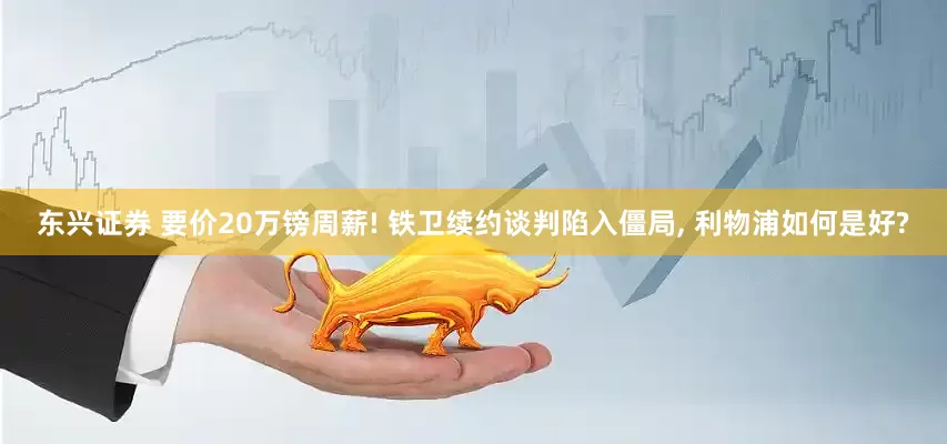 东兴证券 要价20万镑周薪! 铁卫续约谈判陷入僵局, 利物浦如何是好?