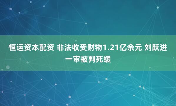 恒运资本配资 非法收受财物1.21亿余元 刘跃进一审被判死缓
