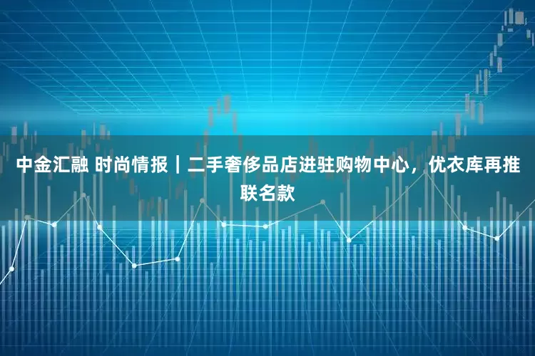 中金汇融 时尚情报｜二手奢侈品店进驻购物中心，优衣库再推联名款