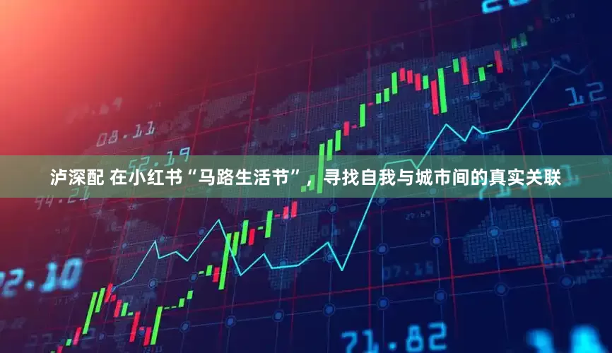 泸深配 在小红书“马路生活节”，寻找自我与城市间的真实关联