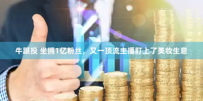 牛跟投 坐拥1亿粉丝，又一顶流主播盯上了美妆生意