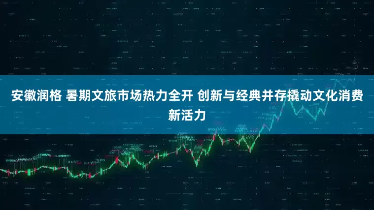 安徽润格 暑期文旅市场热力全开 创新与经典并存撬动文化消费新活力
