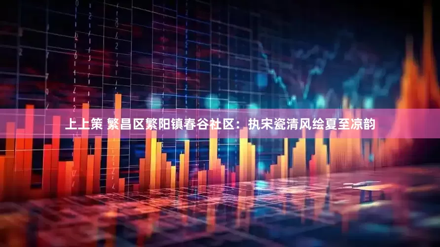 上上策 繁昌区繁阳镇春谷社区：执宋瓷清风绘夏至凉韵