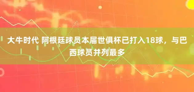 大牛时代 阿根廷球员本届世俱杯已打入18球，与巴西球员并列最多
