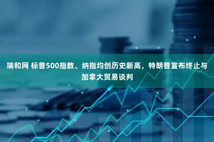 瑞和网 标普500指数、纳指均创历史新高，特朗普宣布终止与加拿大贸易谈判