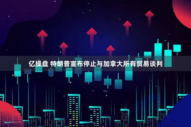 亿操盘 特朗普宣布停止与加拿大所有贸易谈判