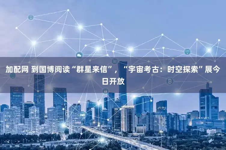 加配网 到国博阅读“群星来信”，“宇宙考古：时空探索”展今日开放