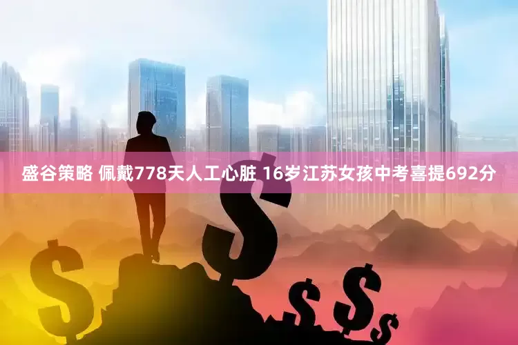 盛谷策略 佩戴778天人工心脏 16岁江苏女孩中考喜提692分