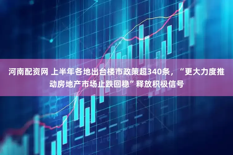 河南配资网 上半年各地出台楼市政策超340条，“更大力度推动房地产市场止跌回稳”释放积极信号