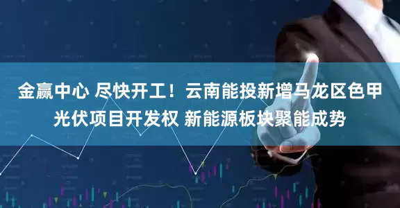 金赢中心 尽快开工！云南能投新增马龙区色甲光伏项目开发权 新能源板块聚能成势