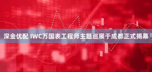 深金优配 IWC万国表工程师主题巡展于成都正式揭幕