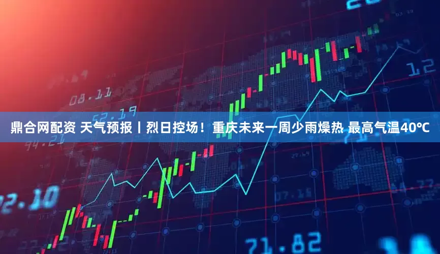 鼎合网配资 天气预报丨烈日控场！重庆未来一周少雨燥热 最高气温40℃