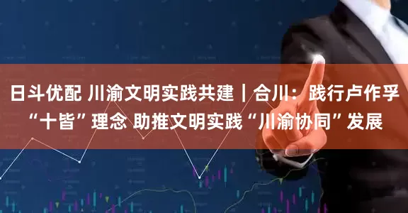 日斗优配 川渝文明实践共建｜合川：践行卢作孚“十皆”理念 助推文明实践“川渝协同”发展