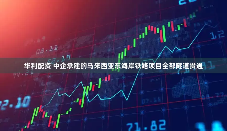 华利配资 中企承建的马来西亚东海岸铁路项目全部隧道贯通