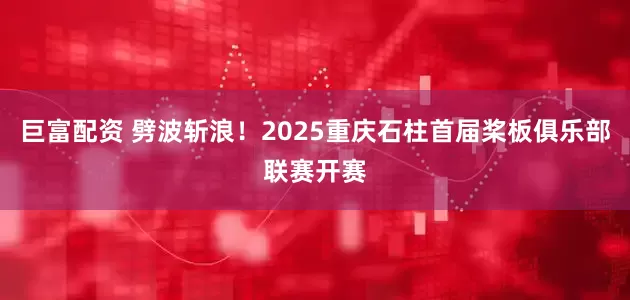 巨富配资 劈波斩浪！2025重庆石柱首届桨板俱乐部联赛开赛