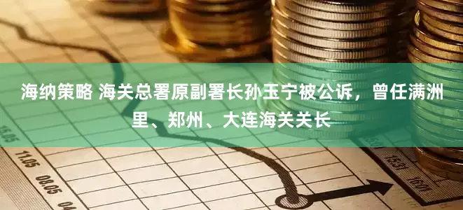 海纳策略 海关总署原副署长孙玉宁被公诉，曾任满洲里、郑州、大连海关关长