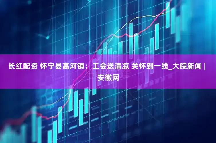 长红配资 怀宁县高河镇：工会送清凉 关怀到一线_大皖新闻 | 安徽网