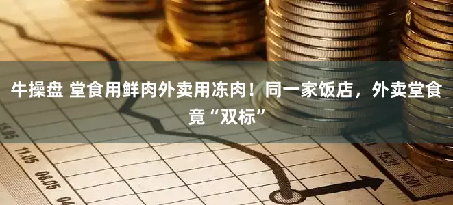 牛操盘 堂食用鲜肉外卖用冻肉！同一家饭店，外卖堂食竟“双标”
