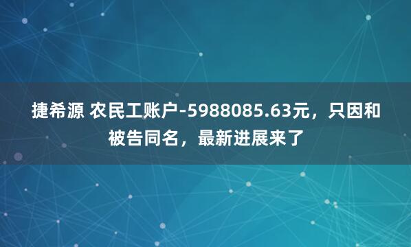 捷希源 农民工账户-5988085.63元，只因和被告同名，最新进展来了