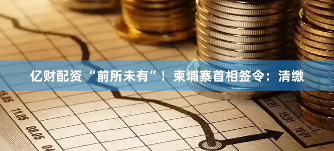 亿财配资 “前所未有”！柬埔寨首相签令：清缴
