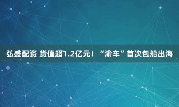 弘盛配资 货值超1.2亿元！“渝车”首次包船出海