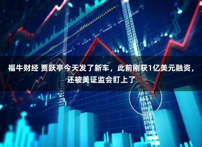福牛财经 贾跃亭今天发了新车，此前刚获1亿美元融资，还被美证监会盯上了