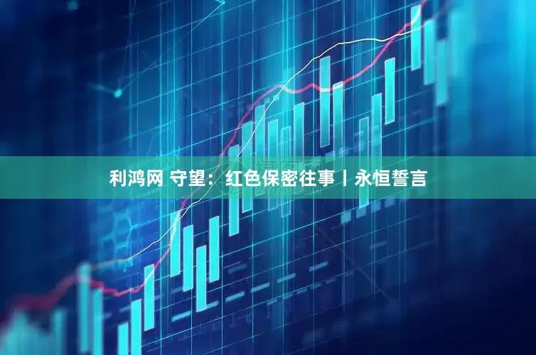 利鸿网 守望：红色保密往事丨永恒誓言
