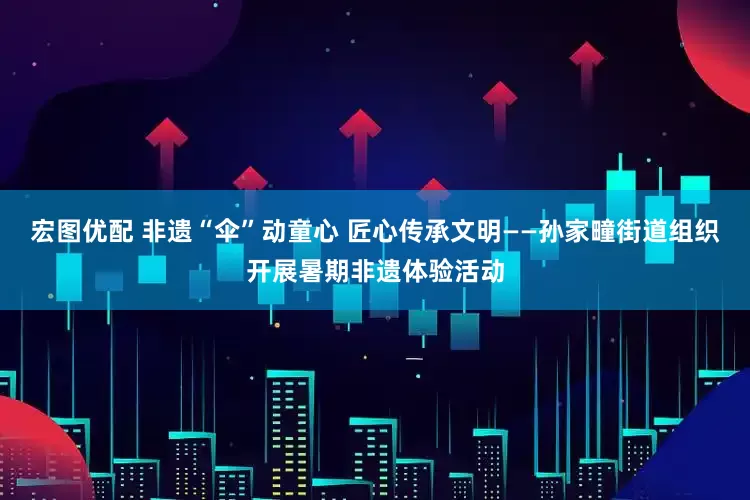 宏图优配 非遗“伞”动童心 匠心传承文明——孙家疃街道组织开展暑期非遗体验活动