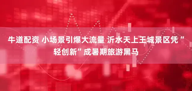 牛道配资 小场景引爆大流量 沂水天上王城景区凭“轻创新”成暑期旅游黑马