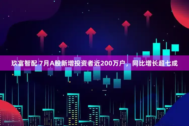 玖富智配 7月A股新增投资者近200万户，同比增长超七成