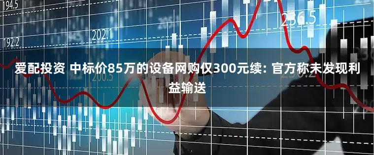 爱配投资 中标价85万的设备网购仅300元续: 官方称未发现利益输送
