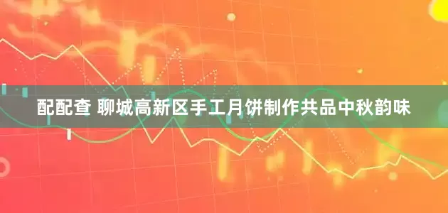 配配查 聊城高新区手工月饼制作共品中秋韵味