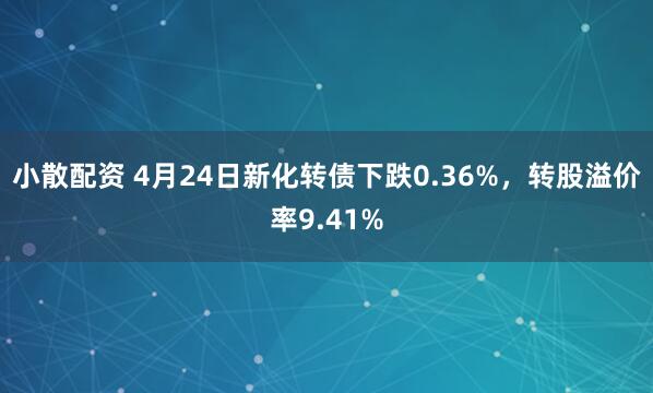 小散配资 4月24日新化转债下跌0.36%，转股溢价率9.41%