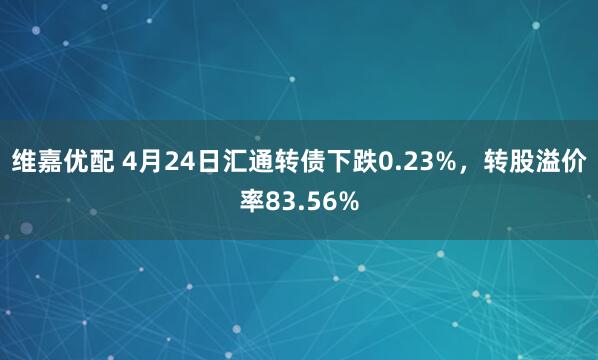 维嘉优配 4月24日汇通转债下跌0.23%,转股溢价率83.56%