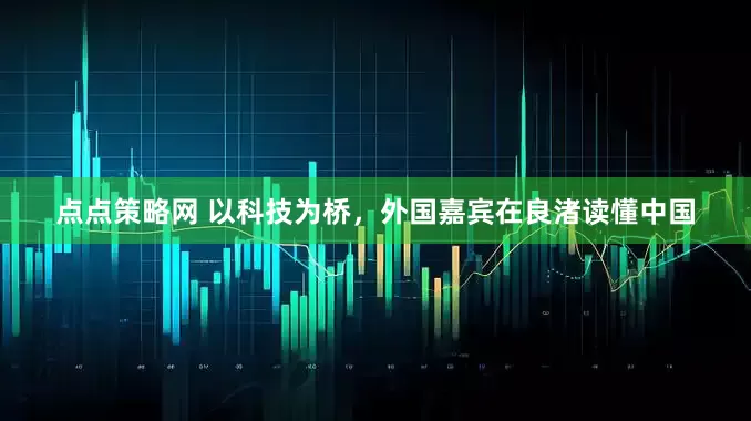 点点策略网 以科技为桥，外国嘉宾在良渚读懂中国
