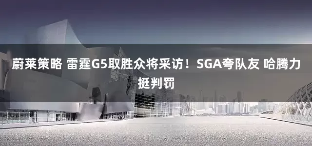 蔚莱策略 雷霆G5取胜众将采访！SGA夸队友 哈腾力挺判罚