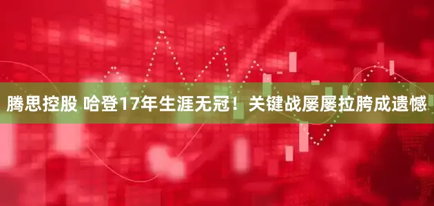 腾思控股 哈登17年生涯无冠！关键战屡屡拉胯成遗憾