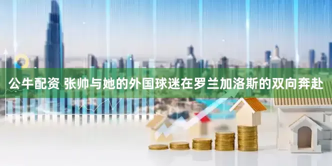 公牛配资 张帅与她的外国球迷在罗兰加洛斯的双向奔赴